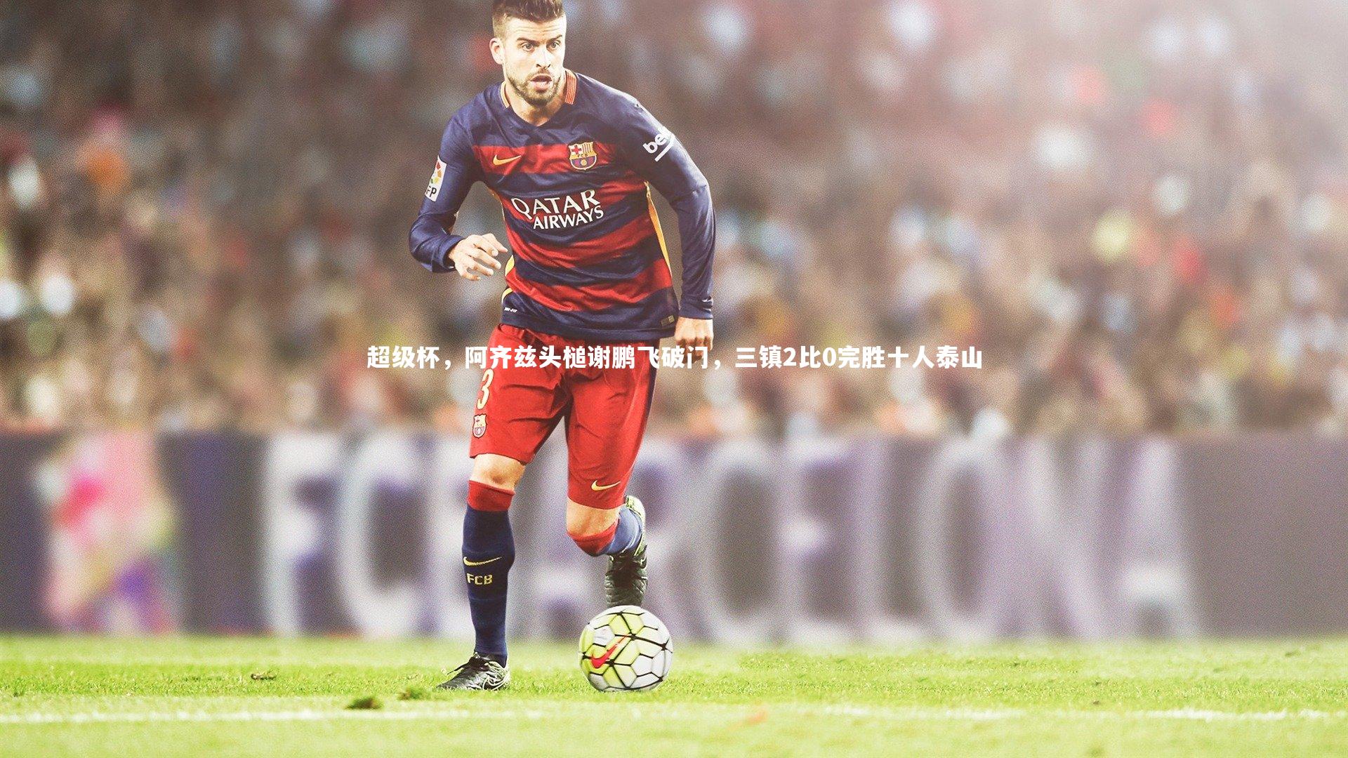 b体育-超级杯，阿齐兹头槌谢鹏飞破门，三镇2比0完胜十人泰山